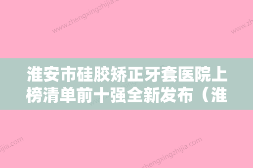 淮安市硅胶矫正牙套医院上榜清单前十强全新发布（淮安市硅胶矫正牙套口腔医院领衔榜首） - 整形之家