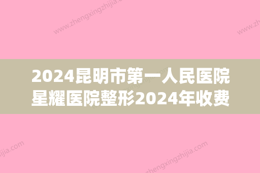 2024昆明市第一人民医院星耀医院整形2024年收费价目表表(昆明星耀医院价格怎么样)