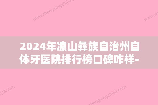 2024年凉山彝族自治州自体牙医院排行榜口碑咋样-凉山彝族自治州自体牙口腔医院 - 整形之家