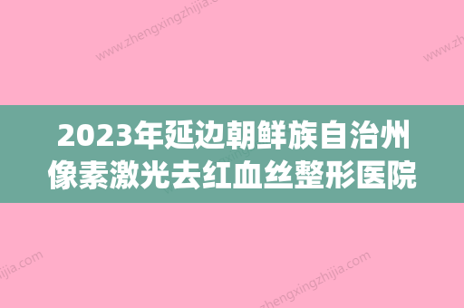 2023年延边朝鲜族自治州像素激光去红血丝整形医院排名连年上榜(延边医院激光收费标准) - 整形之家