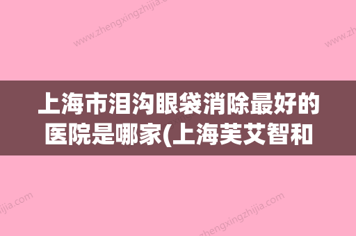 上海市泪沟眼袋消除最好的医院是哪家(上海芙艾智和医疗美容诊所鳌头独占) - 整形之家