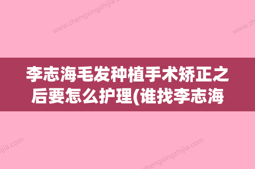 李志海毛发种植手术矫正之后要怎么护理(谁找李志海做过手术) - 整形之家