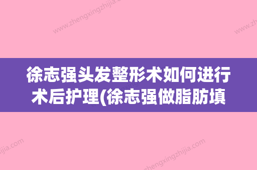 徐志强头发整形术如何进行术后护理(徐志强做脂肪填充怎么样) - 整形之家