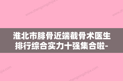 淮北市腓骨近端截骨术医生排行综合实力十强集合啦-淮北市马建中整形医生 - 整形之家