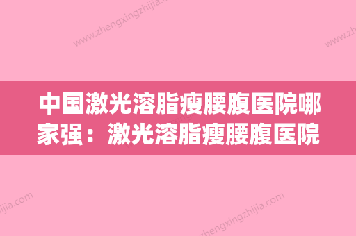 中国激光溶脂瘦腰腹医院哪家强：激光溶脂瘦腰腹医院前50正式发布(激光溶脂瘦肚子明显吗) - 整形之家