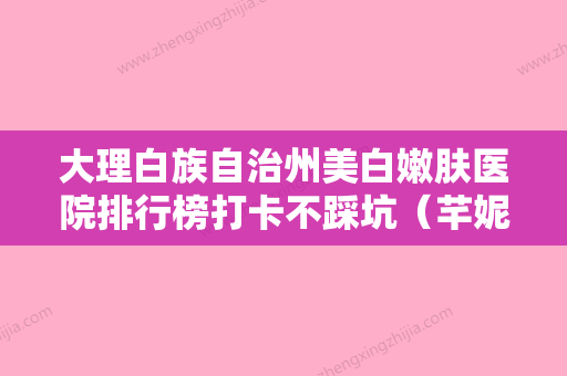 大理白族自治州美白嫩肤医院排行榜打卡不踩坑（芊妮医疗美容诊所价格透明公开） - 整形之家