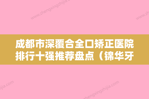 成都市深覆合全口矫正医院排行十强推荐盘点（锦华牙科新版名单上线）