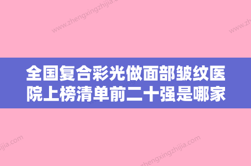 全国复合彩光做面部皱纹医院上榜清单前二十强是哪家-整形必看的选择指南