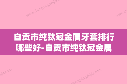 自贡市纯钛冠金属牙套排行哪些好-自贡市纯钛冠金属牙套口腔医生(自贡牙齿矫正哪家好) - 整形之家