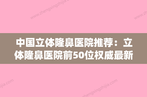 中国立体隆鼻医院推荐：立体隆鼻医院前50位权威最新发布(立体隆鼻多少钱) - 整形之家