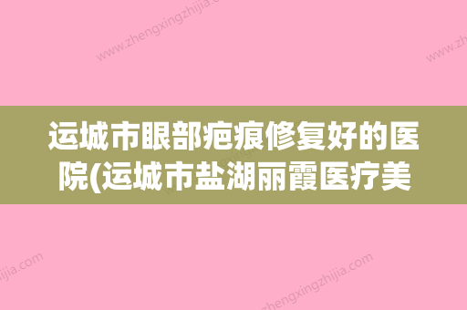 运城市眼部疤痕修复好的医院(运城市盐湖丽霞医疗美容霸榜第一)(运城做眼袋医院哪家最好) - 整形之家