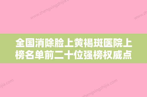 全国消除脸上黄褐斑医院上榜名单前二十位强榜权威点评-既权威技术又先进 - 整形之家