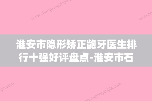 淮安市隐形矫正龅牙医生排行十强好评盘点-淮安市石良兵口腔医生(淮安牙齿矫正好的医院) - 整形之家