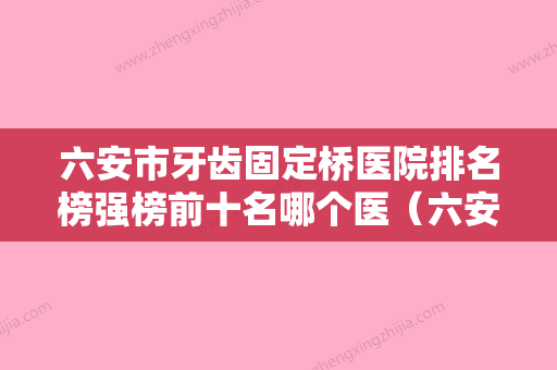 六安市牙齿固定桥医院排名榜强榜前十名哪个医（六安市牙齿固定桥口腔医院是业界佼佼者） - 整形之家