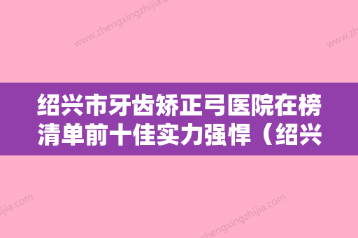 绍兴市牙齿矫正弓医院在榜清单前十佳实力强悍（绍兴加美口腔红榜机构线上评比） - 整形之家