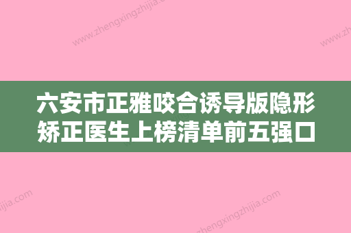 六安市正雅咬合诱导版隐形矫正医生上榜清单前五强口碑爆表-六安市余富谦口腔医生 - 整形之家