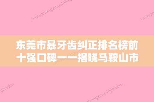 东莞市暴牙齿纠正排名榜前十强口碑一一揭晓马鞍山市安齿医-东莞市暴牙齿纠正口腔医生