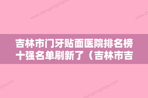 吉林市门牙贴面医院排名榜十强名单刷新了（吉林市吉平口腔门诊部你中意吗） - 整形之家