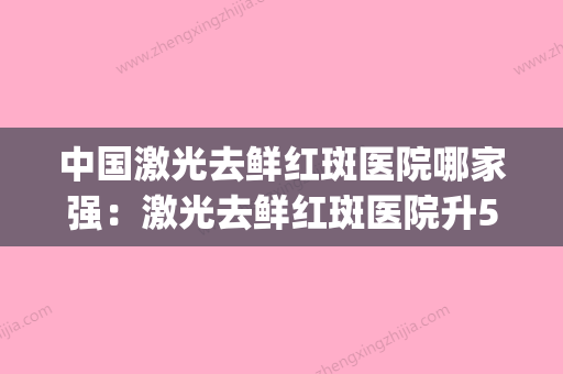 中国激光去鲜红斑医院哪家强：激光去鲜红斑医院升50强榜(激光治疗鲜红斑疼吗) - 整形之家