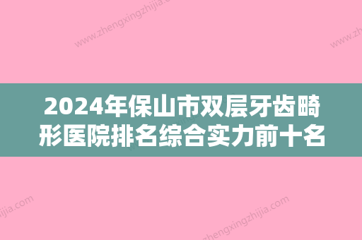 2024年保山市双层牙齿畸形医院排名综合实力前十名都有哪些-保山市双层牙齿畸形口腔医院 - 整形之家