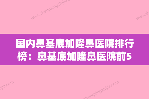 国内鼻基底加隆鼻医院排行榜：鼻基底加隆鼻医院前50佳哪家实力好(鼻基底整形手术) - 整形之家