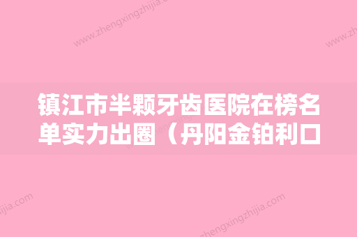 镇江市半颗牙齿医院在榜名单实力出圈（丹阳金铂利口腔门诊部是权威医生） - 整形之家