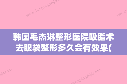 韩国毛杰琳整形医院吸脂术去眼袋整形多久会有效果(毛杰琳官网) - 整形之家