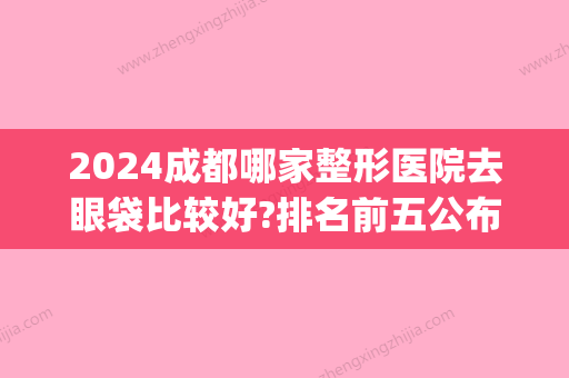 2024成都哪家整形医院去眼袋比较好?排名前五公布_收费价目表表(成都哪家医院眼袋做得好)