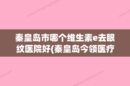 秦皇岛市哪个维生素e去眼纹医院好(秦皇岛今领医疗美容诊所放心选择不踩雷) - 整形之家