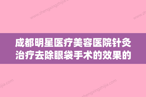 成都明星医疗美容医院针灸治疗去除眼袋手术的效果的影响因素(成都哪家整形医院做眼袋最好)