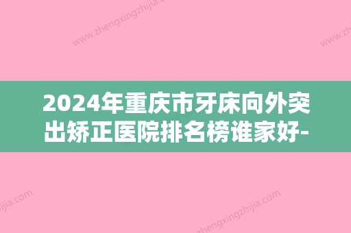 2024年重庆市牙床向外突出矫正医院排名榜谁家好-重庆市牙床向外突出矫正口腔医院 - 整形之家