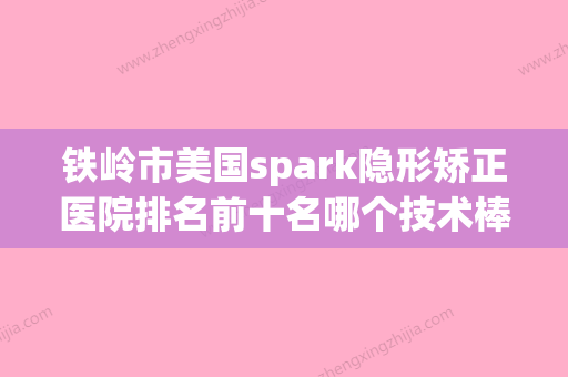 铁岭市美国spark隐形矫正医院排名前十名哪个技术棒（铁岭宋氏口腔诊所口碑领衔） - 整形之家