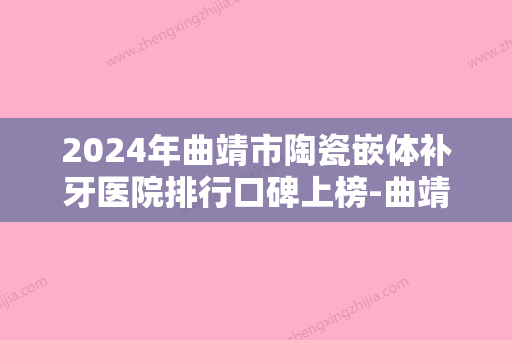 2024年曲靖市陶瓷嵌体补牙医院排行口碑上榜-曲靖市陶瓷嵌体补牙口腔医院 - 整形之家