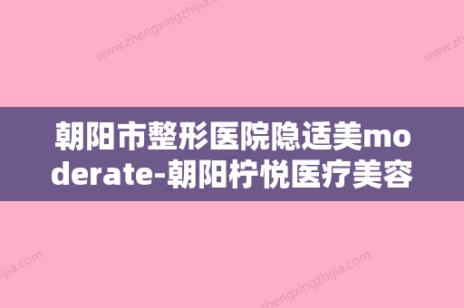 朝阳市整形医院隐适美moderate-朝阳柠悦医疗美容（北京柠悦世贸医疗美容）口碑实力爆表 - 整形之家