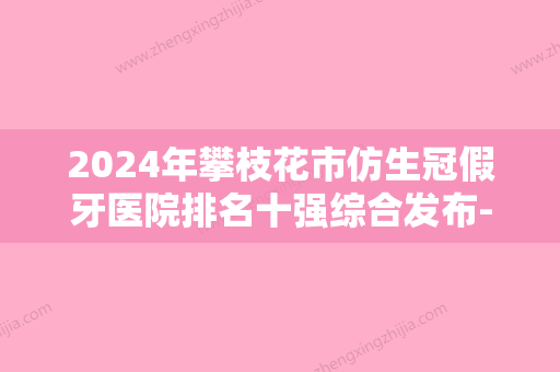 2024年攀枝花市仿生冠假牙医院排名十强综合发布-攀枝花市仿生冠假牙口腔医院 - 整形之家