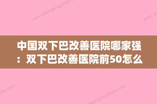 中国双下巴改善医院哪家强：双下巴改善医院前50怎么样(改善双下巴的最有效视频) - 整形之家