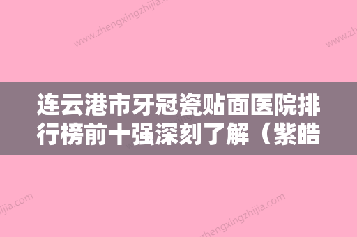 连云港市牙冠瓷贴面医院排行榜前十强深刻了解（紫皓口腔门诊部（连云港紫皓口腔诊疗有限公司）深扒实力、价格） - 整形之家