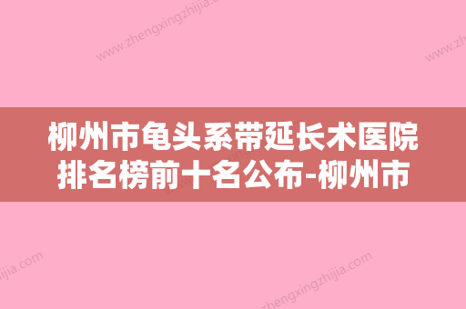 柳州市龟头系带延长术医院排名榜前十名公布-柳州市龟头系带延长术整形医院 - 整形之家