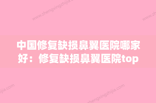 中国修复缺损鼻翼医院哪家好：修复缺损鼻翼医院top50专个推荐(修复鼻头鼻翼多少钱) - 整形之家