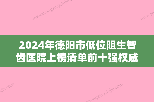 2024年德阳市低位阻生智齿医院上榜清单前十强权威介绍-德阳市低位阻生智齿口腔医院 - 整形之家