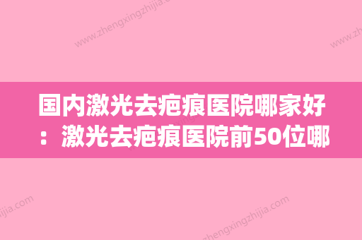 国内激光去疤痕医院哪家好：激光去疤痕医院前50位哪家更权威(激光去疤痕医院哪里好) - 整形之家