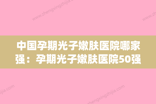 中国孕期光子嫩肤医院哪家强：孕期光子嫩肤医院50强实力点评(孕妇光子嫩肤有辐射么) - 整形之家