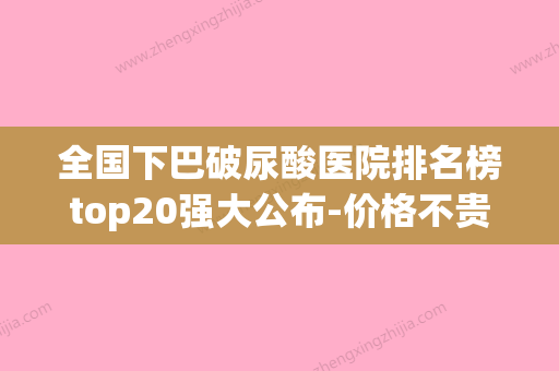 全国下巴破尿酸医院排名榜top20强大公布-价格不贵口碑好(下巴玻尿酸多少钱一只) - 整形之家