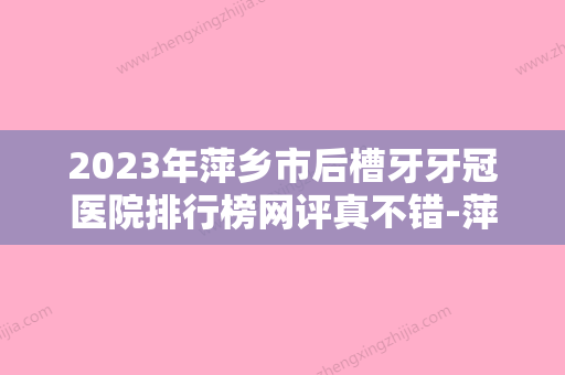 2023年萍乡市后槽牙牙冠医院排行榜网评真不错-萍乡市后槽牙牙冠口腔医院 - 整形之家