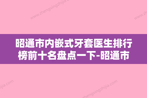 昭通市内嵌式牙套医生排行榜前十名盘点一下-昭通市内嵌式牙套口腔医生 - 整形之家