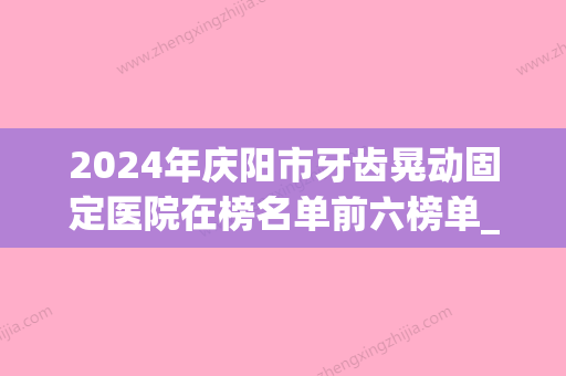 2024年庆阳市牙齿晃动固定医院在榜名单前六榜单_价格费用明细等一一展现-庆阳市牙齿晃动固定口腔医院 - 整形之家