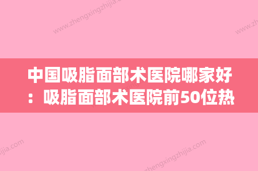 中国吸脂面部术医院哪家好：吸脂面部术医院前50位热捧表单(面部吸脂哪个医生好) - 整形之家