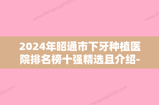 2024年昭通市下牙种植医院排名榜十强精选且介绍-昭通市下牙种植口腔医院 - 整形之家