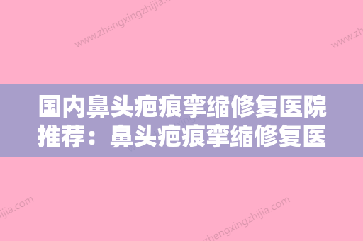 国内鼻头疤痕挛缩修复医院推荐：鼻头疤痕挛缩修复医院前50位精品机构整理 - 整形之家