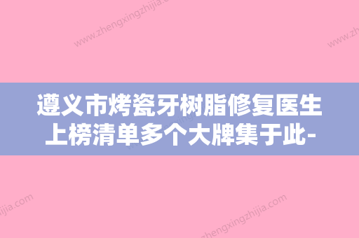 遵义市烤瓷牙树脂修复医生上榜清单多个大牌集于此-口碑满分-遵义市谢常礼口腔医生 - 整形之家